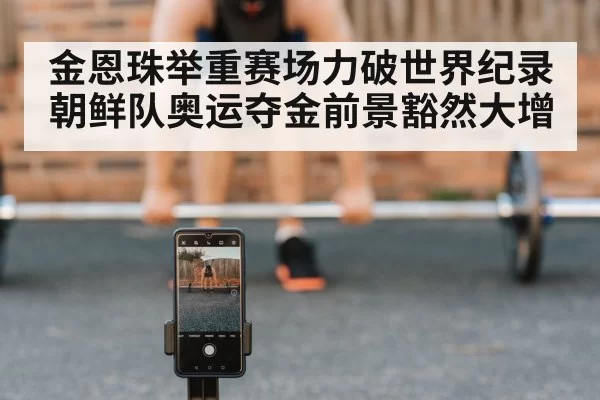 金恩珠举重赛场力破世界纪录朝鲜队奥运夺金前景豁然大增
