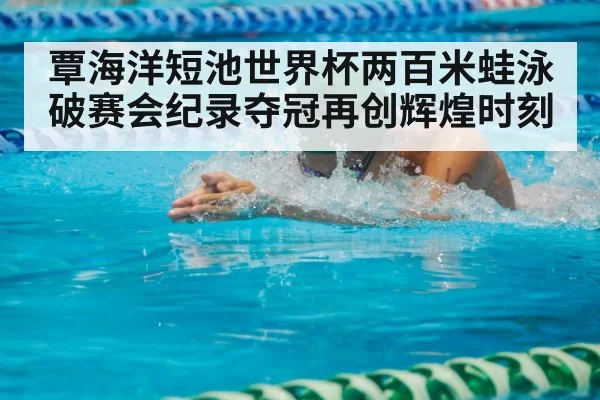 覃海洋短池世界杯两百米蛙泳破赛会纪录夺冠再创辉煌时刻