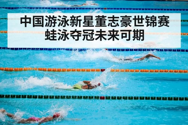 中国游泳新星董志豪世锦赛蛙泳夺冠未来可期