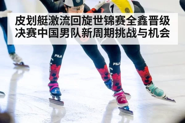 皮划艇激流回旋世锦赛全鑫晋级决赛中国男队新周期挑战与机会