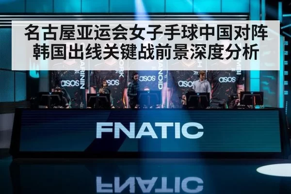 名古屋亚运会女子手球中国对阵韩国出线关键战前景深度分析